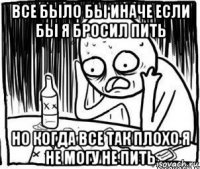 все было бы иначе если бы я бросил пить но когда все так плохо я не могу не пить