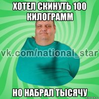 хотел скинуть 100 килограмм но набрал тысячу