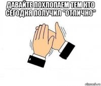 давайте похлопаем тем кто сегодня получил "отлично" 