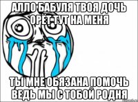 алло бабуля твоя дочь орёт тут на меня ты мне обязана помочь ведь мы с тобой родня