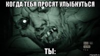 когда тебя просят улыбнуться ты: