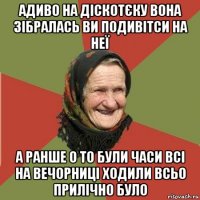 адиво на діскотєку вона зібралась ви подивітси на неї а ранше о то були часи всі на вечорниці ходили всьо прилічно було