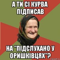 а ти сі курва підписав на "підслухано у оришківцях"?