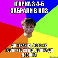 ігорка з 4-б забрали в кпз дочекаюсь його як говориться від двінка до дзвінка