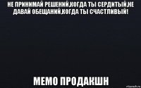 не принимай решений,когда ты сердитый,не давай обещаний,когда ты счастливый! мемо продакшн