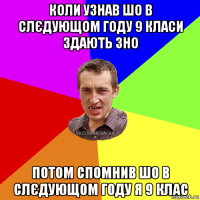 коли узнав шо в слєдующом году 9 класи здають зно потом спомнив шо в слєдующом году я 9 клас