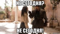 не сегодня? не сегодня!