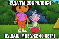 куда ты собрался?! ну даш, мне уже 40 лет\!