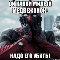 ой,какой милый медвежонок! надо его убить!