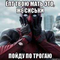 ёпт твою мать это, же сиськи пойду по трогаю