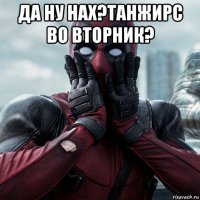 да ну нах?танжирс во вторник? 