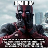 я умница ну блин я пацан кто грусно уменя в низу хобат а в девчьонки песя почему у меня её нет точна хобата нужна отрезать всьо но нужно папольшить груть теперя я дедпулщица