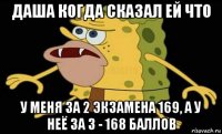 даша когда сказал ей что у меня за 2 экзамена 169, а у неё за 3 - 168 баллов