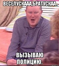 веселускааа,братускаа вызываю полицию.