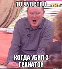 то чувство когда убил 3 гранатой