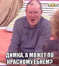  димка, а может по красному ебнем?