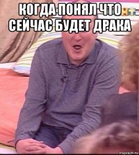 когда понял что сейчас будет драка 