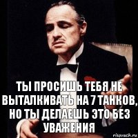 Ты просишь тебя не выталкивать на 7 танков,
Но ты делаешь это без уважения