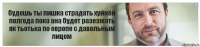 будешь ты пишка страдать хуйнёй полгода пока ана будет разезжать як тьотька по европе с давольным лицом