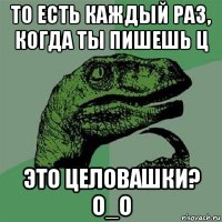 то есть каждый раз, когда ты пишешь ц это целовашки? о_о