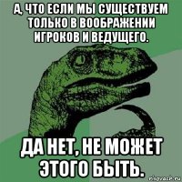 а, что если мы существуем только в воображении игроков и ведущего. да нет, не может этого быть.