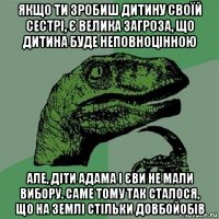 якщо ти зробиш дитину своїй сестрі, є велика загроза, що дитина буде неповноцінною але, діти адама і єви не мали вибору. саме тому так сталося, що на землі стільки довбойобів