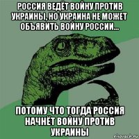 россия ведёт войну против украины, но украина не может объявить войну россии... потому что тогда россия начнёт войну против украины