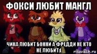 фокси любит мангл чика любит бонни а фредди не кто не любит:(