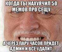 когда ты нахуячил 50 мемов про сещу а через пару часов придет админ и всё удалит