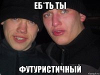 еб*ть ты футуристичный