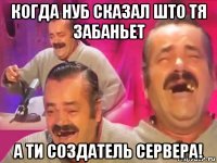 когда нуб сказал што тя забаньет а ти создатель сервера!