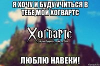 я хочу и буду учиться в тебе,мой хогвартс люблю навеки!