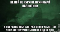 не пей не кури не принимай наркотики и все равно тебя завтра котики убьют. -за что? -потому что ты им на лсд не дал.