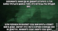 запомните! никогда не давайте второго, а тем более третьего шанса тому, кто хотя бы раз предал вас... если человек позволяет себе вам врать и плюёт вам в душу, значит это у него в крови и никуда оно не денется...уважайте себя! знайте себе цену!