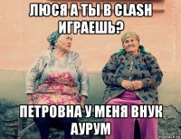 люся а ты в clash играешь? петровна у меня внук аурум