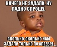 ничего не задали. ну ладно спрошу. сколько-сколько нам задали только по алгебре