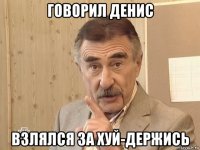 говорил денис взлялся за хуй-держись