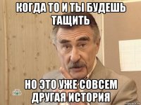 когда то и ты будешь тащить но это уже совсем другая история