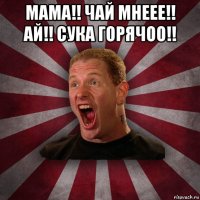 мама!! чай мнеее!! ай!! сука горячоо!! 