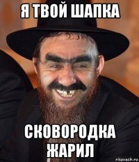 я твой шапка сковородка жарил