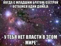 когда с младшим братом/сестрой остаемся одни дома,я: у тебя нет власти в этом мире