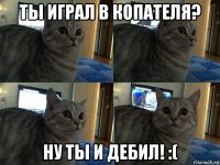 ты играл в копателя? ну ты и дебил! :(