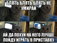 блять блять блять не умирай ай да похуй на него лучше пойду играть в приставку