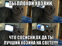 ты плохой хозяин, что сосиски,ох да ты лучший хозина на свете!!!!