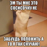 эм ты мне это сосисочку не забуудь положить а то я так скучаю!