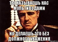 ты называешь нас мультиводами но делаешь это без должного уважения