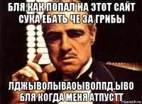 бля как попал на этот сайт сука ебать че за грибы лджыволываоыволпд.ыво бля когда меня атпустт