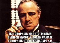  ты говоришь мне что *милый вынеси мусор* а потом сама ж говоришь что я такая дура хз!