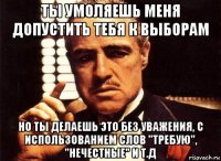 ты умоляешь меня допустить тебя к выборам но ты делаешь это без уважения, с использованием слов "требую", "нечестные" и т.д