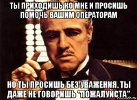 ты приходишь ко мне и просишь помочь вашим операторам но ты просишь без уважения. ты даже не говоришь "пожалуйста"